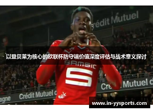 以登贝莱为核心的欧联杯防守端价值深度评估与战术意义探讨
