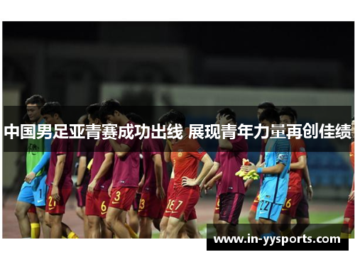 中国男足亚青赛成功出线 展现青年力量再创佳绩