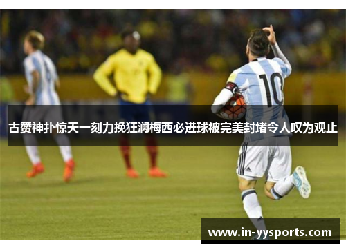 古赞神扑惊天一刻力挽狂澜梅西必进球被完美封堵令人叹为观止 古赞神扑惊天一刻力挽狂澜梅西必进球被完美封堵令人叹为观止