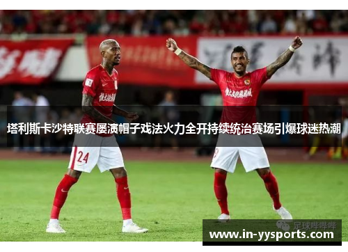 塔利斯卡沙特联赛屡演帽子戏法火力全开持续统治赛场引爆球迷热潮