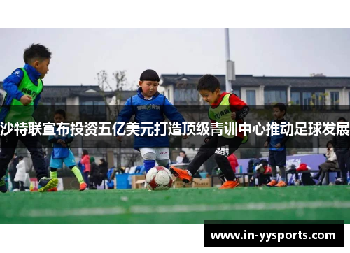 沙特联宣布投资五亿美元打造顶级青训中心推动足球发展