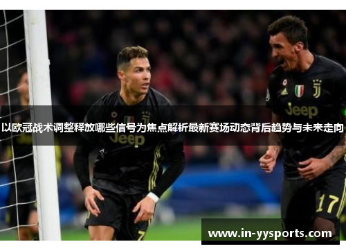 以欧冠战术调整释放哪些信号为焦点解析最新赛场动态背后趋势与未来走向