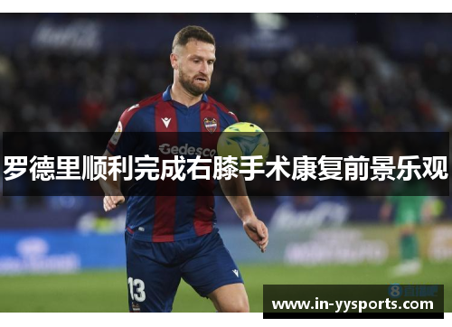罗德里顺利完成右膝手术康复前景乐观 罗德里顺利完成右膝手术康复前景乐观
